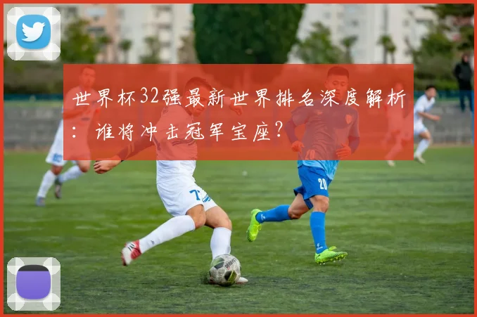 世界杯32强最新世界排名深度解析:谁将冲击冠军宝座?