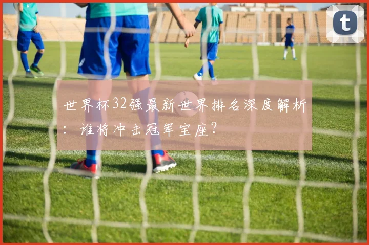 世界杯32强最新世界排名深度解析：谁将冲击冠军宝座？