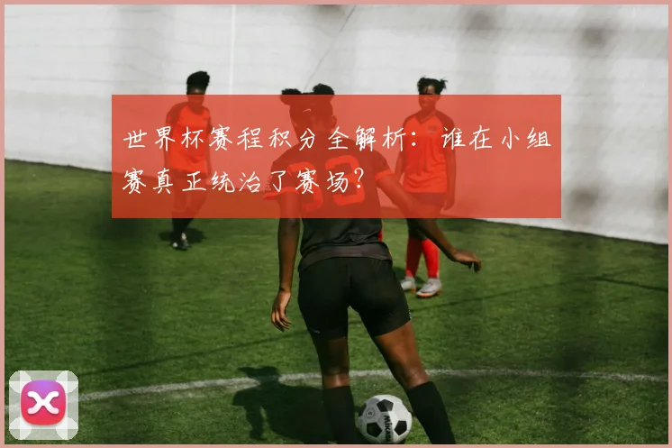世界杯赛程积分全解析:谁在小组赛真正统治了赛场?
