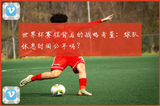 世界杯赛程背后的战略考量：球队休息时间公平吗？