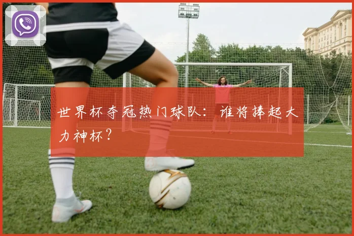 世界杯夺冠热门球队:谁将捧起大力神杯?