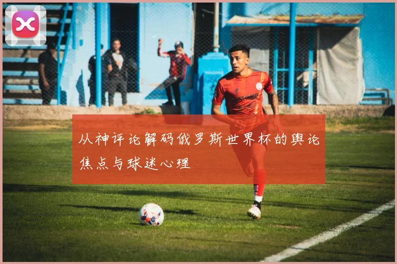从神评论解码俄罗斯世界杯的舆论焦点与球迷心理