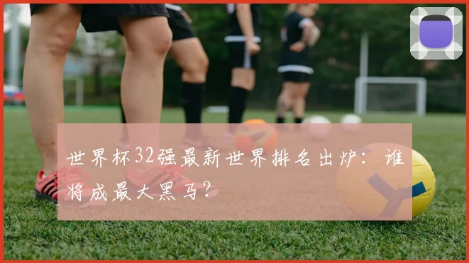 世界杯32强最新世界排名出炉:谁将成最大黑马?