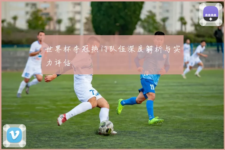 世界杯夺冠热门队伍深度解析与实力评估