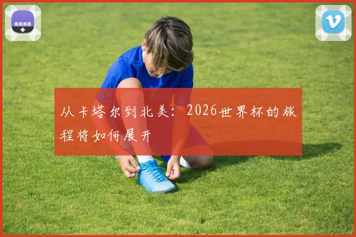 从卡塔尔到北美:2026世界杯的旅程将如何展开