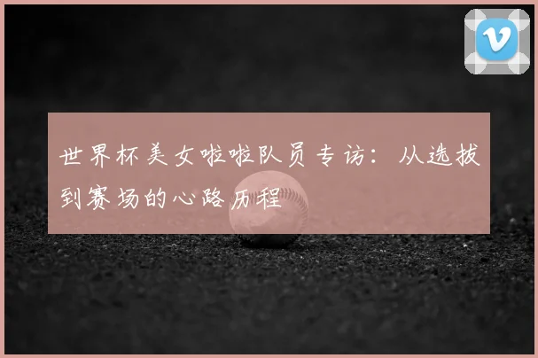 世界杯美女啦啦队员专访：从选拔到赛场的心路历程
