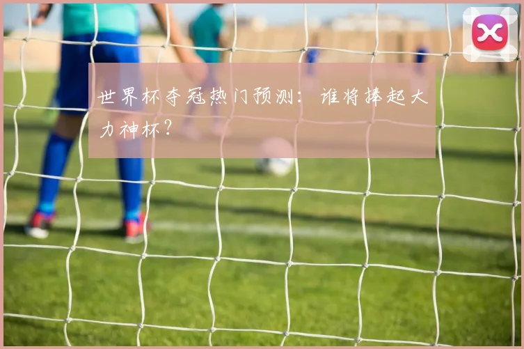 世界杯夺冠热门预测：谁将捧起大力神杯？
