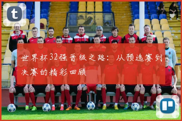 世界杯32强晋级之路：从预选赛到决赛的精彩回顾