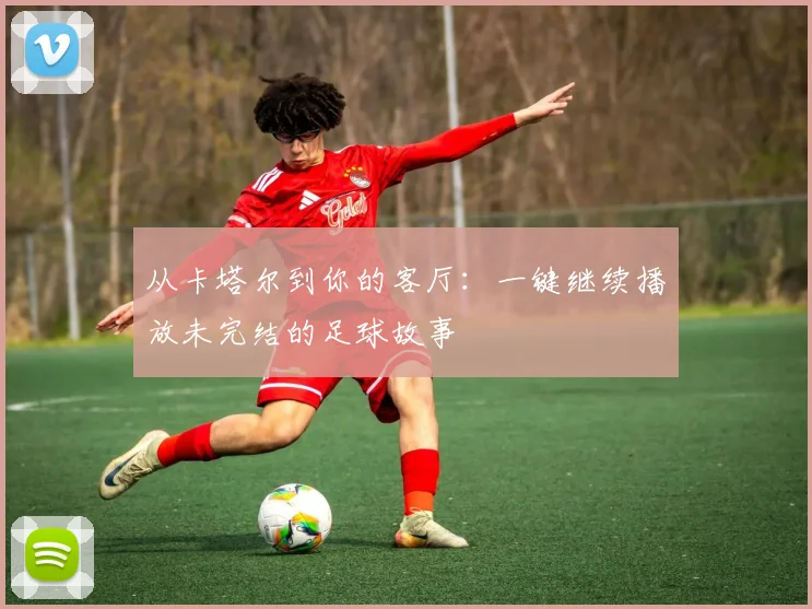 从卡塔尔到你的客厅:一键继续播放未完结的足球故事