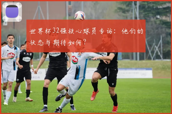 世界杯32强核心球员专访:他们的状态与期待如何?