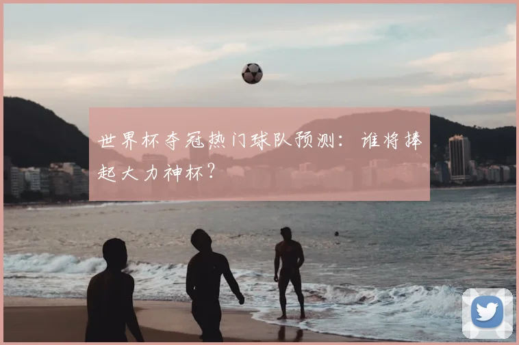 世界杯夺冠热门球队预测：谁将捧起大力神杯？